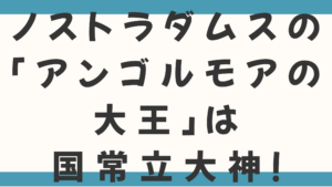 ノストラダムスの「アンゴルモアの大王」とは国常立大神だった！